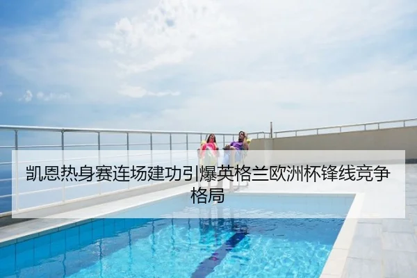 凯恩热身赛连场建功引爆英格兰欧洲杯锋线竞争格局