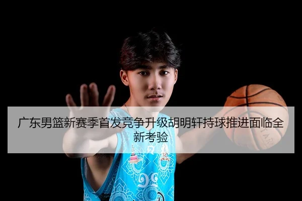 广东男篮新赛季首发竞争升级胡明轩持球推进面临全新考验