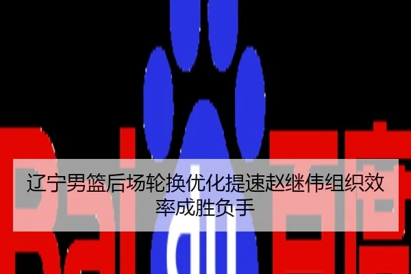 辽宁男篮后场轮换优化提速赵继伟组织效率成胜负手