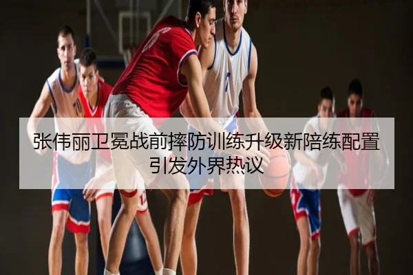张伟丽卫冕战前摔防训练升级新陪练配置引发外界热议