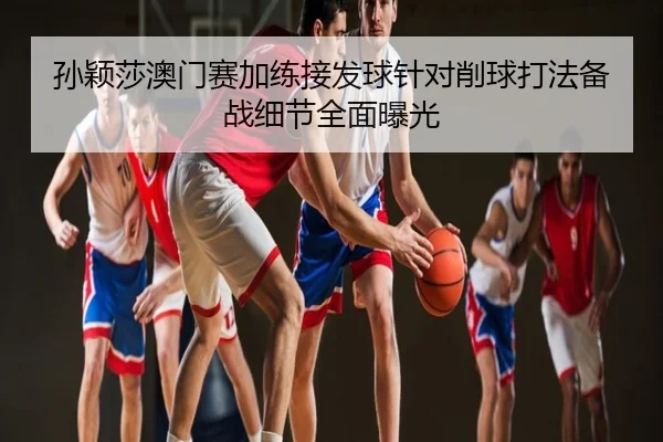 孙颖莎澳门赛加练接发球针对削球打法备战细节全面曝光