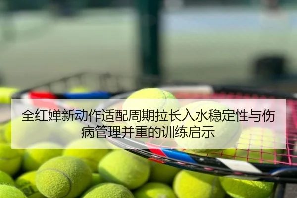 全红婵新动作适配周期拉长入水稳定性与伤病管理并重的训练启示