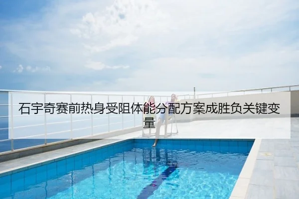 石宇奇赛前热身受阻体能分配方案成胜负关键变量