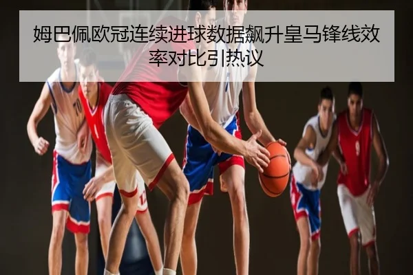 姆巴佩欧冠连续进球数据飙升皇马锋线效率对比引热议